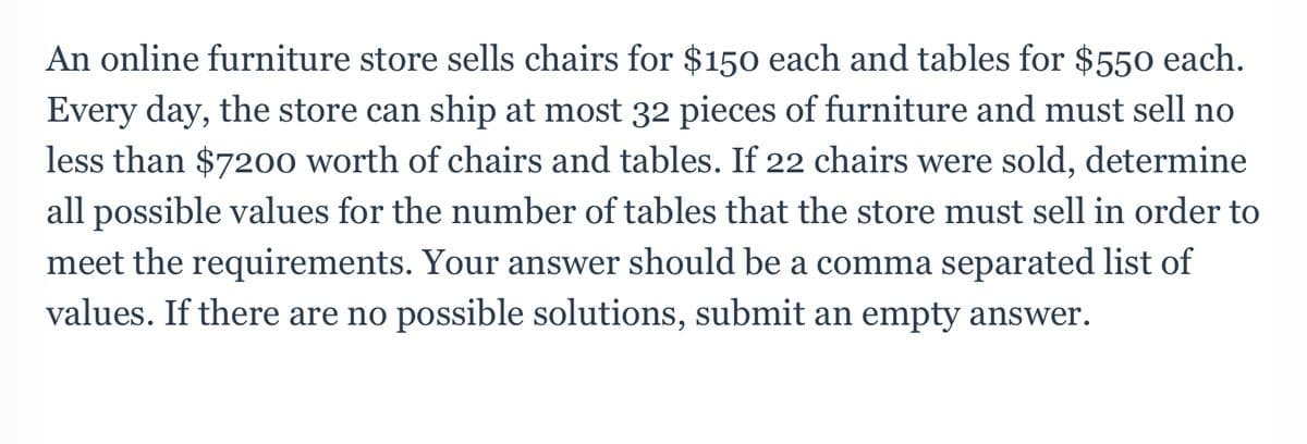 An online furniture store sells chairs for $150 each and tables for $550 each.
Every day, the store can ship at most 32 pieces of furniture and must sell no
less than $7200 worth of chairs and tables. If 22 chairs were sold, determine
all possible values for the number of tables that the store must sell in order to
meet the requirements. Your answer should be a comma separated list of
values. If there are no possible solutions, submit an empty answer.
