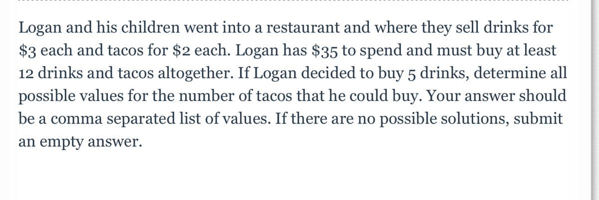 Logan and his children went into a restaurant and where they sell drinks for
$3 each and tacos for $2 each. Logan has $35 to spend and must buy at least
12 drinks and tacos altogether. If Logan decided to buy 5 drinks, determine all
possible values for the number of tacos that he could buy. Your answer should
be a comma separated list of values. If there are no possible solutions, submit
an empty answer.

