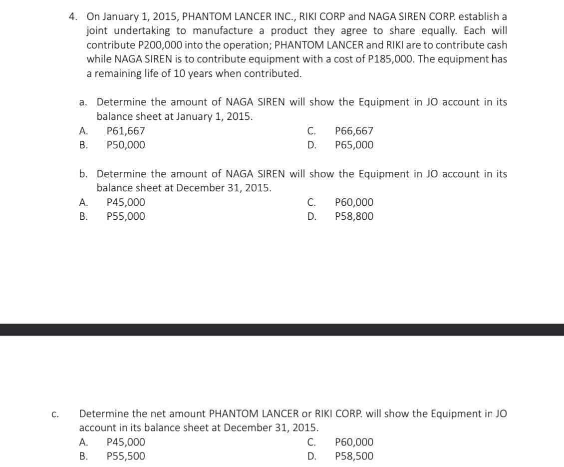 C.
4. On January 1, 2015, PHANTOM LANCER INC., RIKI CORP and NAGA SIREN CORP. establish a
joint undertaking to manufacture a product they agree to share equally. Each will
contribute P200,000 into the operation; PHANTOM LANCER and RIKI are to contribute cash
while NAGA SIREN is to contribute equipment with a cost of P185,000. The equipment has
a remaining life of 10 years when contributed.
a. Determine the amount of NAGA SIREN will show the Equipment in JO account in its
balance sheet at January 1, 2015.
A.
B.
P61,667
P50,000
A.
B.
b. Determine the amount of NAGA SIREN will show the Equipment in JO account in its
balance sheet at December 31, 2015.
C. P66,667
D. P65,000
P45,000
P55,000
C. P60,000
D. P58,800
Determine the net amount PHANTOM LANCER or RIKI CORP. will show the Equipment in JO
account in its balance sheet at December 31, 2015.
A. P45,000
B.
P55,500
C.
D.
P60,000
P58,500