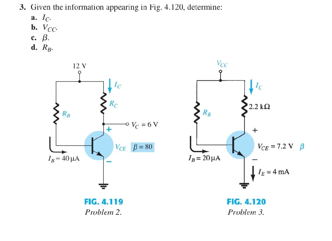 3. Given the information appearing in Fig. 4.120, determine:
a. Ic.
b. Vcc.
c. B.
d. RB.
RB
12 V
IB = 40 μA
Ic
Rc
+
-° Vc = 6 V
VCE B=80
FIG. 4.119
Problem 2.
RB
Vcc
IB= 20 μA
Ic
' 2.2 ΚΩ
+
VCE = 7.2 V B
IE = 4 mA
FIG. 4.120
Problem 3.