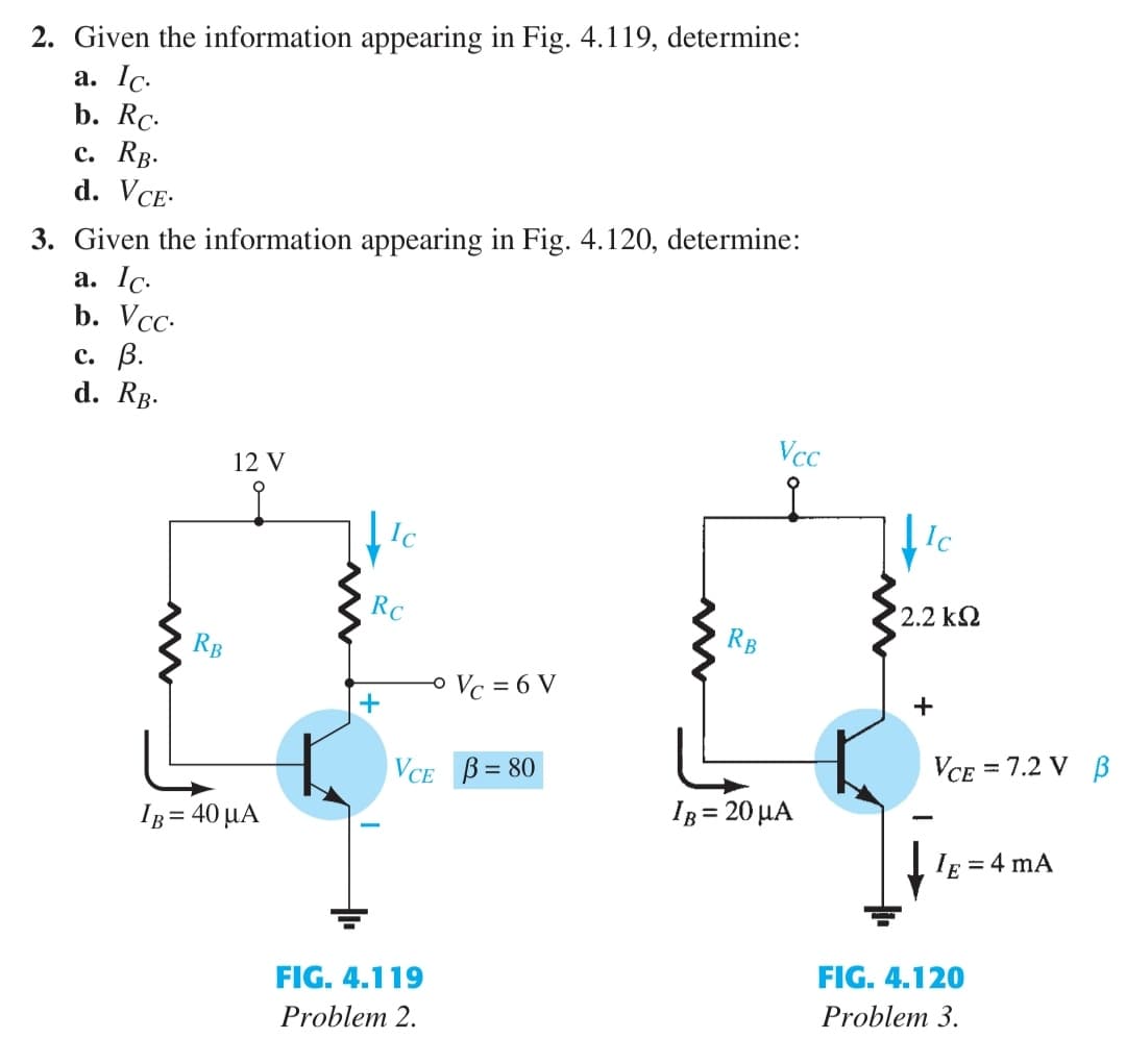 2. Given the information appearing in Fig. 4.119, determine:
a. Ic.
b. Rc.
c. RB.
d. VCE.
3. Given the information appearing in Fig. 4.120, determine:
a. Ic.
b. Vcc.
c. B.
d. RB.
RB
12 V
Ig = 40 MA
Ic
Rc
+
O Vc = 6 V
VCE B=80
FIG. 4.119
Problem 2.
RB
Vcc
IB= 20 μA
2.2 ΚΩ
+
VCE = 7.2 V B
IE = 4 mA
FIG. 4.120
Problem 3.