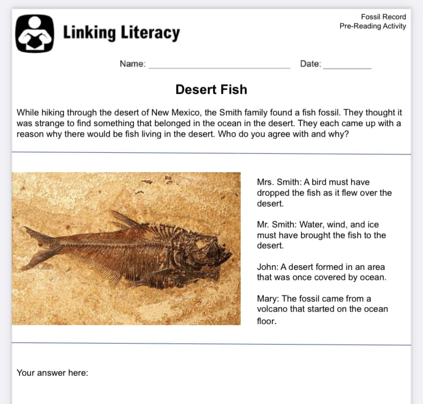 Fossil Record
Pre-Reading Activity
Linking Literacy
Name:
Date:
Desert Fish
While hiking through the desert of New Mexico, the Smith family found a fish fossil. They thought it
was strange to find something that belonged in the ocean in the desert. They each came up with a
reason why there would be fish living in the desert. Who do you agree with and why?
Mrs. Smith: A bird must have
dropped the fish as it flew over the
desert.
Mr. Smith: Water, wind, and ice
must have brought the fish to the
desert.
John: A desert formed in an area
that was once covered by ocean.
Mary: The fossil came from a
volcano that started on the ocean
floor.
Your answer here:
