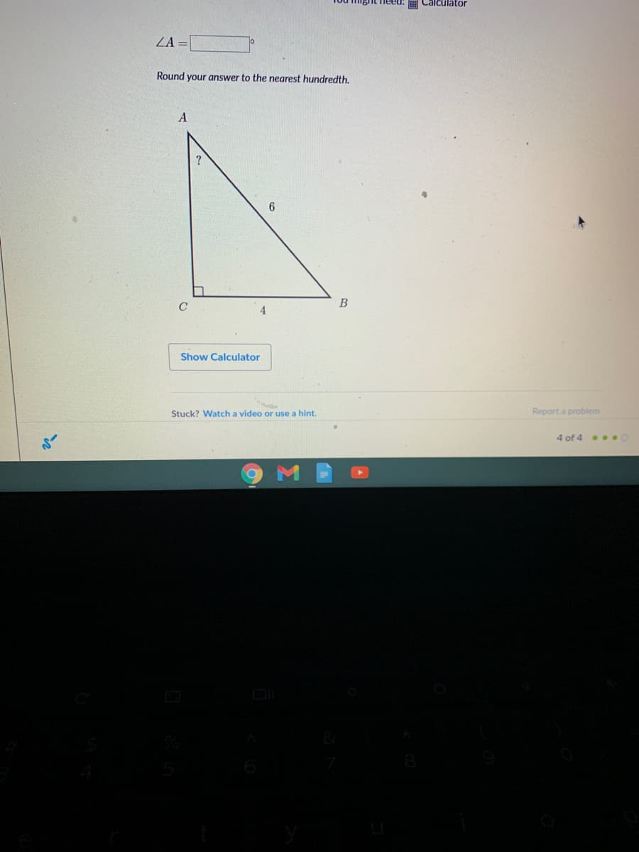 Calculator
ZA =|
Round your answer to the nearest hundredth.
C
B
4
Show Calculator
Stuck? Watch a video or use a hint.
Report a problem
4 of 4 . O
