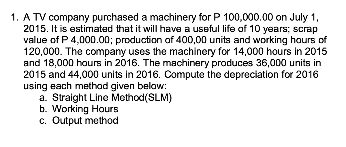 1. A TV company purchased a machinery for P 100,000.00 on July 1,
2015. It is estimated that it will have a useful life of 10 years; scrap
value of P 4,000.00; production of 400,00 units and working hours of
120,000. The company uses the machinery for 14,000 hours in 2015
and 18,000 hours in 2016. The machinery produces 36,000 units in
2015 and 44,000 units in 2016. Compute the depreciation for 2016
using each method given below:
a. Straight Line Method(SLM)
b. Working Hours
c. Output method
