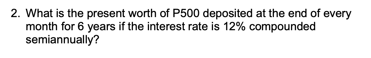 2. What is the present worth of P500 deposited at the end of every
month for 6 years if the interest rate is 12% compounded
semiannually?
