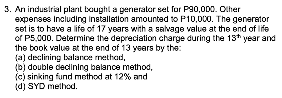 3. An industrial plant bought a generator set for P90,000. Other
expenses including installation amounted to P10,000. The generator
set is to have a life of 17 years with a salvage value at the end of life
of P5,000. Determine the depreciation charge during the 13th year and
the book value at the end of 13 years by the:
(a) declining balance method,
(b) double declining balance method,
(c) sinking fund method at 12% and
(d) SYD method.
