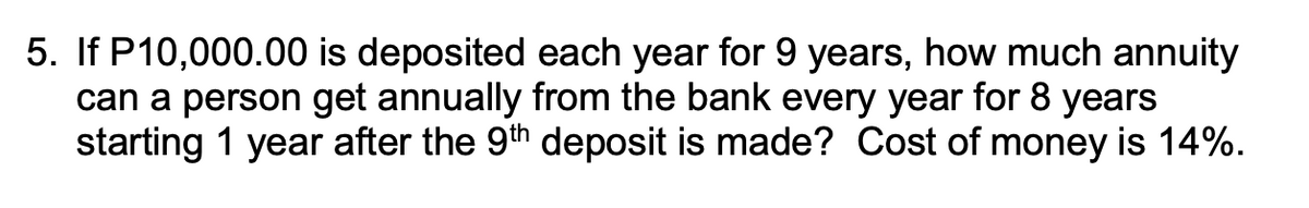5. If P10,000.00 is deposited each year for 9 years, how much annuity
can a person get annually from the bank every year for 8 years
starting 1 year after the 9th deposit is made? Cost of money is 14%.
