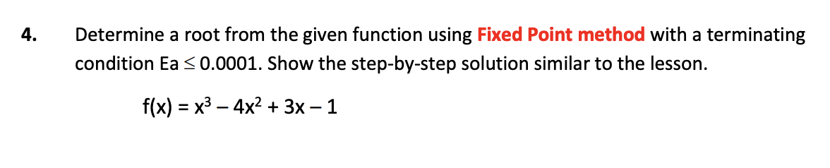 4.
Determine a root from the given function using Fixed Point method with a terminating
condition Ea <0.0001. Show the step-by-step solution similar to the lesson.
f(x) = x3 – 4x? + 3x – 1
