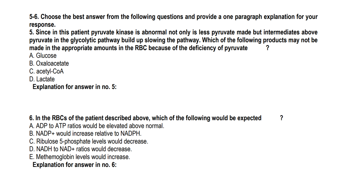 5-6. Choose the best answer from the following questions and provide a one paragraph explanation for your
response.
5. Since in this patient pyruvate kinase is abnormal not only is less pyruvate made but intermediates above
pyruvate in the glycolytic pathway build up slowing the pathway. Which of the following products may not be
made in the appropriate amounts in the RBC because of the deficiency of pyruvate
A. Glucose
?
B. Oxaloacetate
C. acetyl-CoA
D. Lactate
Explanation for answer in no. 5:
6. In the RBCS of the patient described above, which of the following would be expected
A. ADP to ATP ratios would be elevated above normal.
B. NADP+ would increase relative to NADPH.
?
C. Ribulose 5-phosphate levels would decrease.
D. NADH to NAD+ ratios would decrease.
E. Methemoglobin levels would increase.
Explanation for answer in no. 6:
