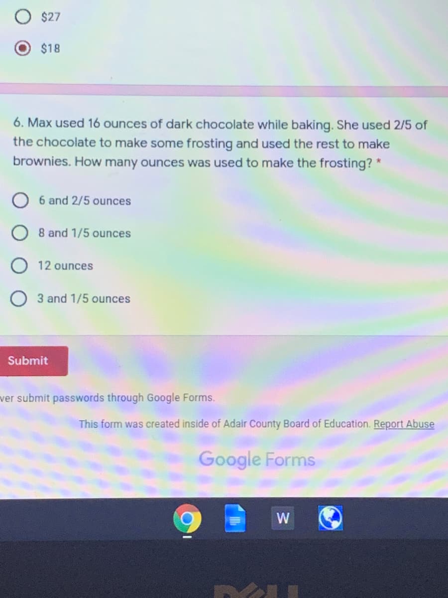 $27
$18
6. Max used 16 ounces of dark chocolate while baking. She used 2/5 of
the chocolate to make some frosting and used the rest to make
brownies. How many ounces was used to make the frosting? *
6 and 2/5 ounces
8 and 1/5 ounces
12 ounces
O 3 and 1/5 ounces
Submit
ver submit passwords through Google Forms.
This form was created inside of Adair County Board of Education. Report Abuse
Google Forms
W
O O
