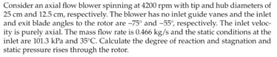 Consider an axial flow blower spinning at 4200 rpm with tip and hub diameters of
25 cm and 12.5 cm, respectively. The blower has no inlet guide vanes and the inlet
and exit blade angles to the rotor are -75° and -55%, respectively. The inlet veloc-
ity is purely axial. The mass flow rate is 0.466 kg/s and the static conditions at the
inlet are 101.3 kPa and 35°C. Calculate the degree of reaction and stagnation and
static pressure rises through the rotor.