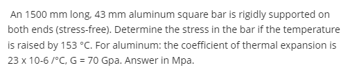 An 1500 mm long, 43 mm aluminum square bar is rigidly supported on
both ends (stress-free). Determine the stress in the bar if the temperature
is raised by 153 °C. For aluminum: the coefficient of thermal expansion is
23 x 10-6/°C, G = 70 Gpa. Answer in Mpa.