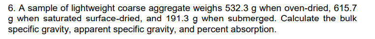 6. A sample of lightweight coarse aggregate weighs 532.3 g when oven-dried, 615.7
g when saturated surface-dried, and 191.3 g when submerged. Calculate the bulk
specific gravity, apparent specific gravity, and percent absorption.
