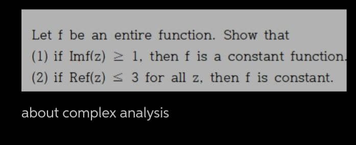 Let f be an entire function. Show that
(1) if Imf(z) ≥ 1, then f is a constant function.
(2) if Ref(z) ≤ 3 for all z, then f is constant.
about complex analysis