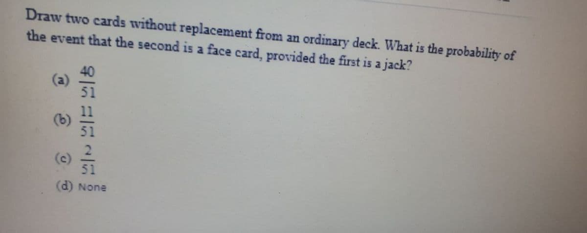 Draw two cards without replacement from an ordinary deck. What is the probability of
the event that the second is a face card, provided the first is a jack?
40
(a)
51
업
51
(d) None