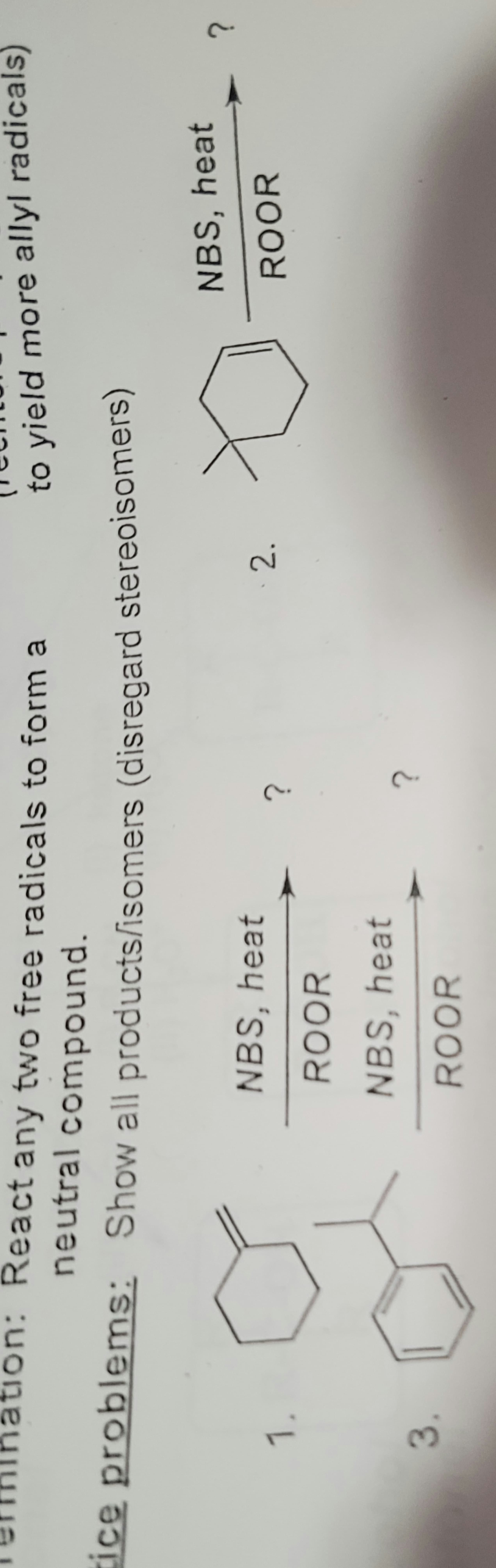 ation: React any two free radicals to form a
neutral
compound.
Show all products/isomers
tice problems:
1.
3.
NBS, heat
ROOR
NBS, heat
ROOR
(disregard stereoisomers)
?
?
to yield more allyl radicals)
2.
D
NBS, heat
ROOR
?