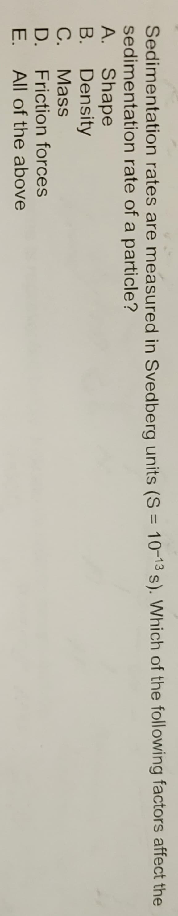 Sedimentation
sedimentation
A. Shape
B.
C.
D.
E.
Density
Mass
rates are measured in Svedberg units (S = 10-13 s). Which of the following factors affect the
rate of a particle?
Friction forces
All of the above