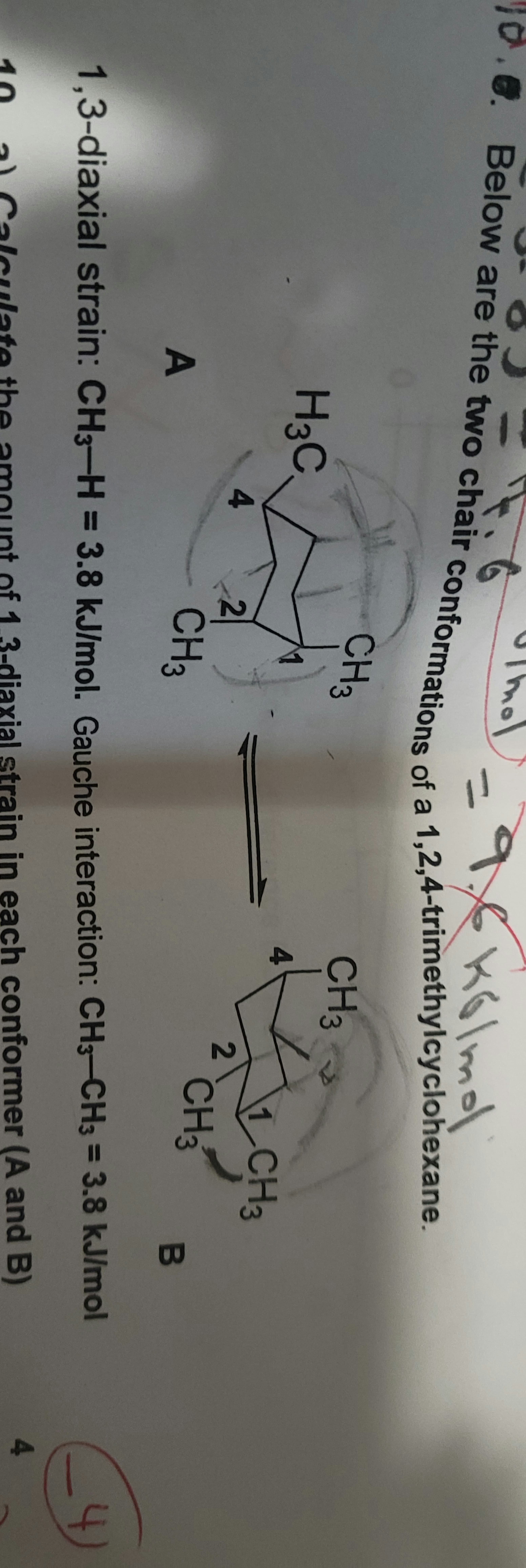 Glm
2,4-trimethyl
cyclohexane.
ns of a
CH3
CH3
H3C,
4
1 CH3
4
2
CH3
A
CH3
B
4
%3D
1,3-diaxial strain: CH3-H = 3 = 3.8 kJ/mol
3.8kJ/mol. Gauche interaction: CH3-CH3
4
3-diaxial strain in each conformer (A and B)
