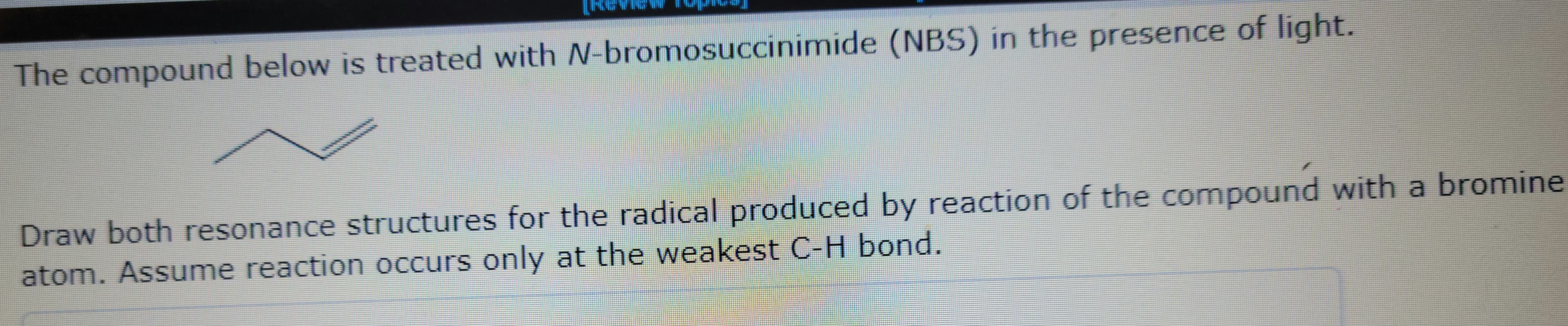 The compound below is treated with N-bromosuccinimide (NBS) in the presence of light.
Draw both resonance structures for the radical produced by reaction of the compound with a bromine
atom. Assume reaction occurs only at the weakest C-H bond.