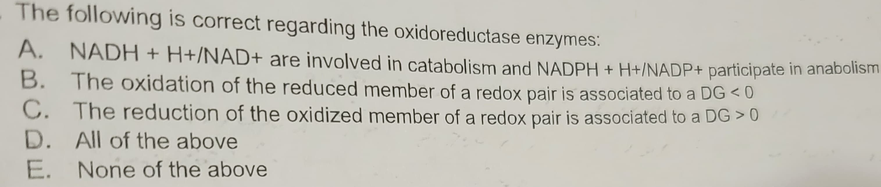 The following is correct regarding the oxidoreductase enzymes:
A. NADH + H+/NAD+ are involved in catabolism and NADPH + H+/NADP+ participate in anabolism
B. The oxidation of the reduced member of a redox pair is associated to a DG < 0
C. The reduction of the oxidized member of a redox pair is associated to a DG > 0
D. All of the above
E. None of the above