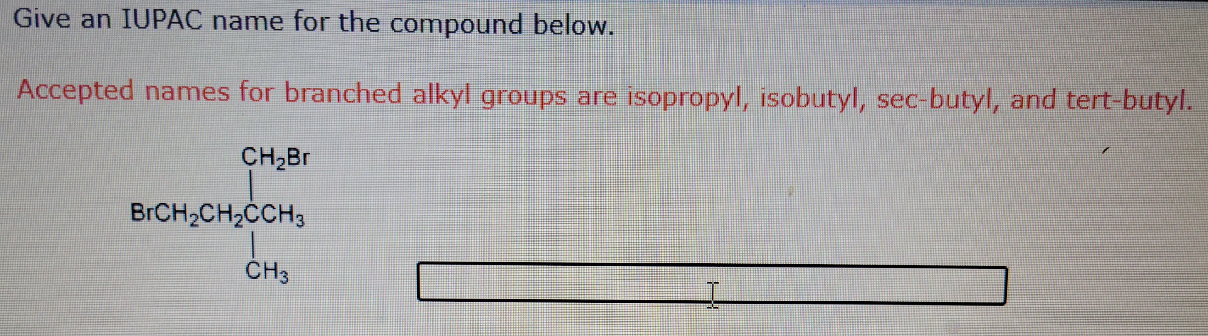 Give an IUPAC name for the compound below.
Accepted names for branched alkyl groups are isopropyl, isobutyl, sec-butyl, and tert-butyl.
CH₂Br
BrCH₂CH₂CCH3
CH₂