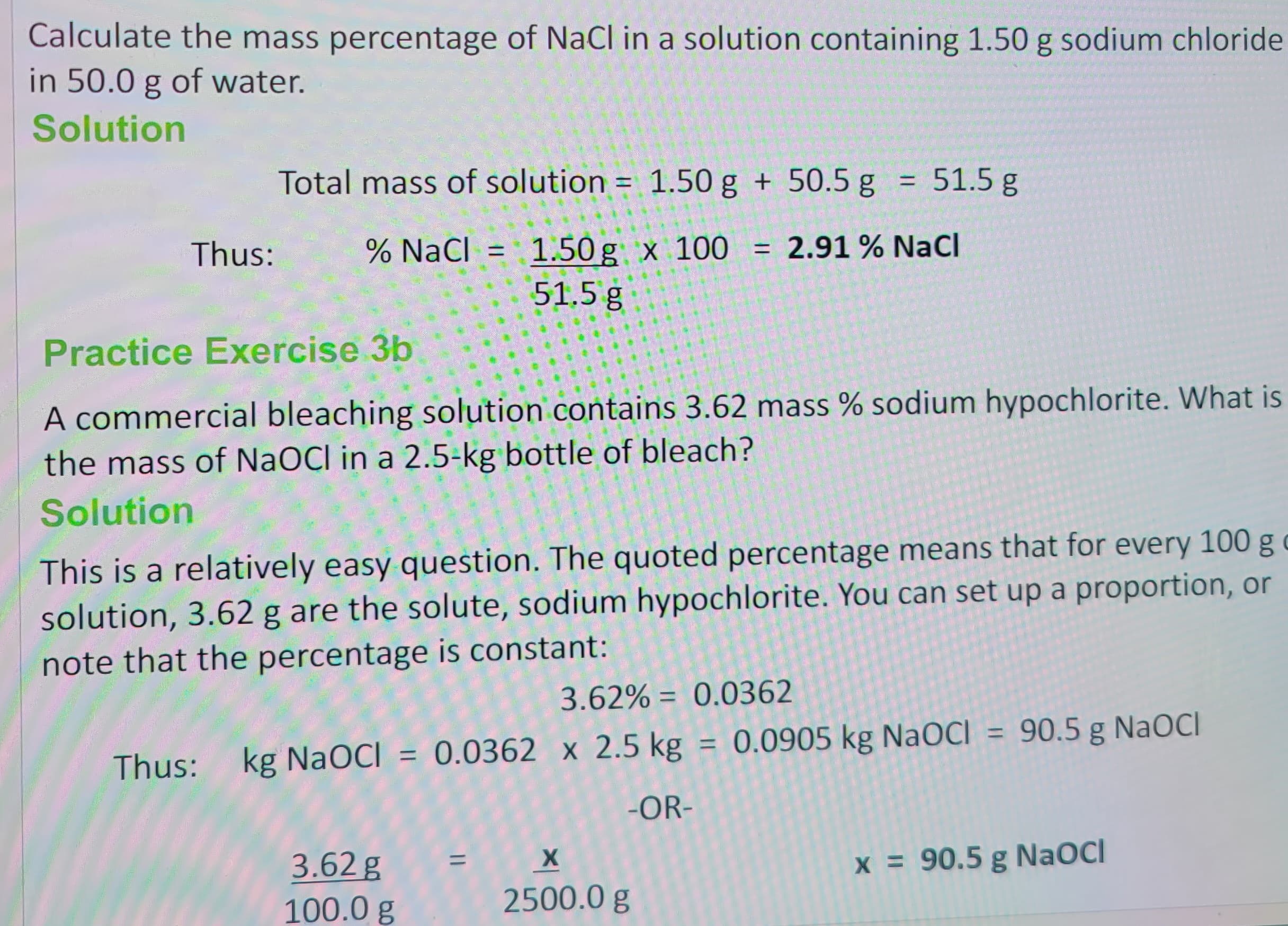 Calculate the mass percentage of NaCl in a solution containing 1.50 g sodium chloride
in 50.0 g of water.
Solution
Thus:
Total mass of solution = 1.50 g + 50.5 g = 51.5 g
% NaCl = 1.50g x 100 = 2.91 % NaCl
51.5 g
Practice Exercise 3b
A commercial bleaching solution contains 3.62 mass % sodium hypochlorite. What is
the mass of NaOCI in a 2.5-kg bottle of bleach?
Solution
This is a relatively easy question. The quoted percentage means that for every 100 g c
solution, 3.62 g are the solute, sodium hypochlorite. You can set up a proportion, or
note that the percentage is constant:
3.62% = 0.0362
Thus: kg NaOCI = 0.0362 x 2.5 kg = 0.0905 kg NaOCI = 90.5 g NaOCI
-OR-
3.62 g
100.0 g
X
2500.0 g
x = 90.5 g NaOCI