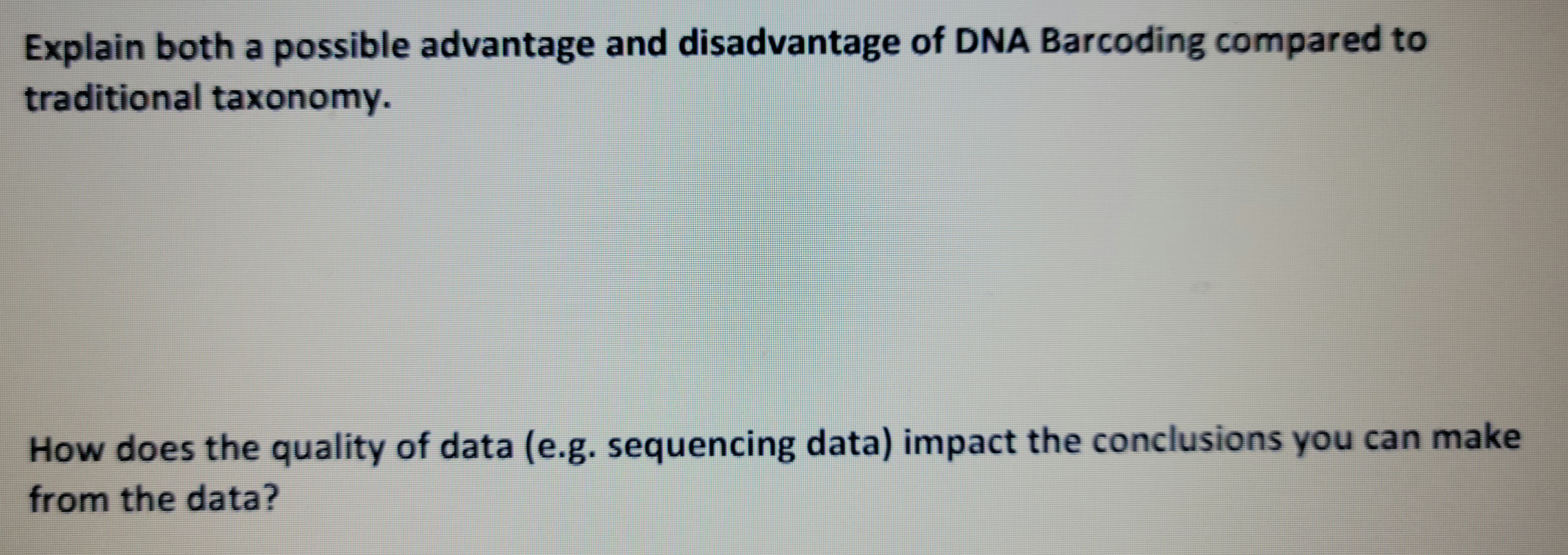 Explain both a possible advantage and disadvantage of DNA Barcoding compared to
traditional taxonomy.
How does the quality of data (e.g. sequencing data) impact the conclusions you can make
from the data?
