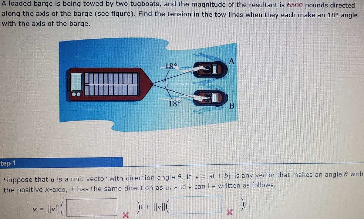 A loaded barge is being towed by two tugboats, and the magnitude of the resultant is 6500 pounds directed
along the axis of the barge (see figure). Find the tension in the tow lines when they each make an 18° angle
with the axis of the barge.
18°
18°
tep 1
Suppose that u is a unit vector with direction angle 6. If v = ai + bj is any vector that makes an angle 8 with
the positive x-axis, it has the same direction as u, and v can be written as follows.
