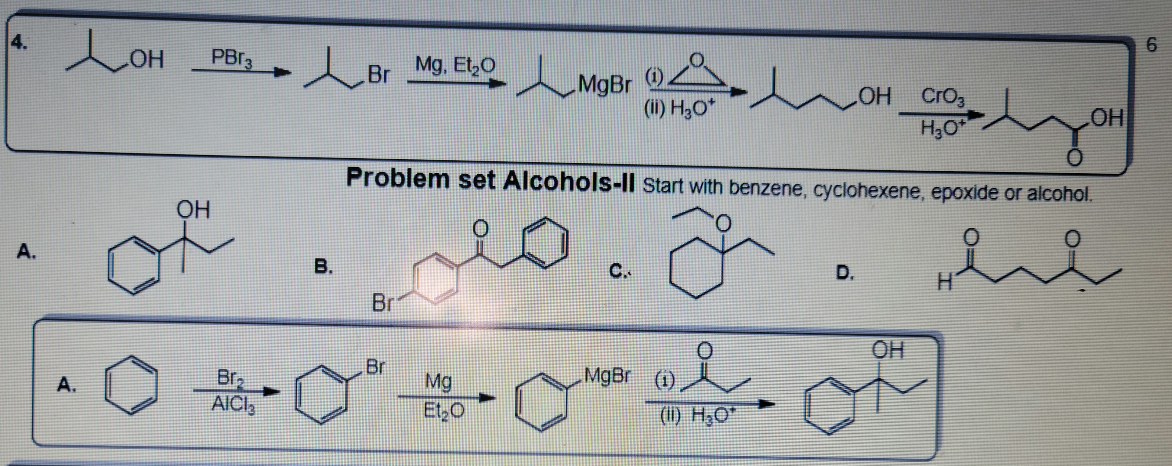 4.
A.
Лон
A.
OH
PBr3
l
Br₂
AICI₂
B.
Br
Mg, Et₂O
Br
Li MgBr
Br
Mg
-02-0
Et₂O
(0) Z
(ii) H₂O*
C.
Problem set Alcohols-II Start with benzene, cyclohexene, epoxide or alcohol.
요
MgBr (1)
(1)
~
(II) H₂O*
OH CrO3
H₂O
D.
OH
/
OH
شدند
H
6