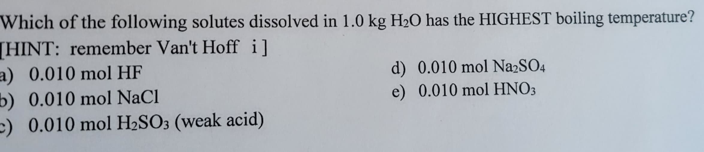 Which of the following solutes dissolved in 1.0 kg H₂O has the HIGHEST boiling temperature?
[HINT: remember Van't Hoff i]
a) 0.010 mol HF
b) 0.010 mol NaCl
c) 0.010 mol H₂SO3 (weak acid)
d) 0.010 mol Na2SO4
e) 0.010 mol HNO3