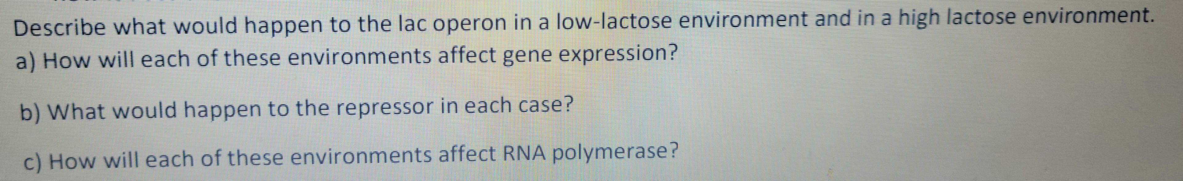 Describe what would happen to the lac operon in a low-lactose environment and in a high lactose environment.
a) How will each of these environments affect gene expression?
b) What would happen to the repressor in each case?
c) How will each of these environments affect RNA polymerase?
