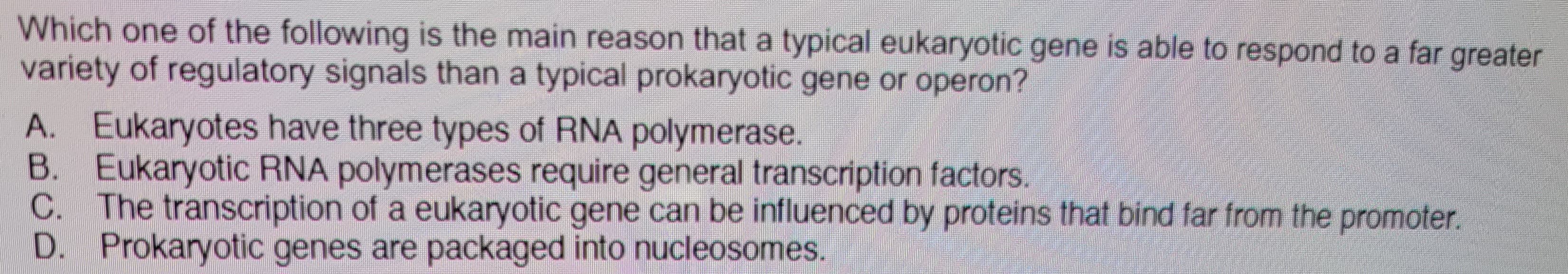 Which one of the following is the main reason that a typical eukaryotic gene is able to respond to a far greater
variety of regulatory signals than a typical prokaryotic gene or operon?
A. Eukaryotes have three types of RNA polymerase.
B. Eukaryotic RNA polymerases require general transcription factors.
C. The transcription of a eukaryotic gene can be influenced by proteins that bind far from the promoter.
D. Prokaryotic genes are packaged into nucleosomes.