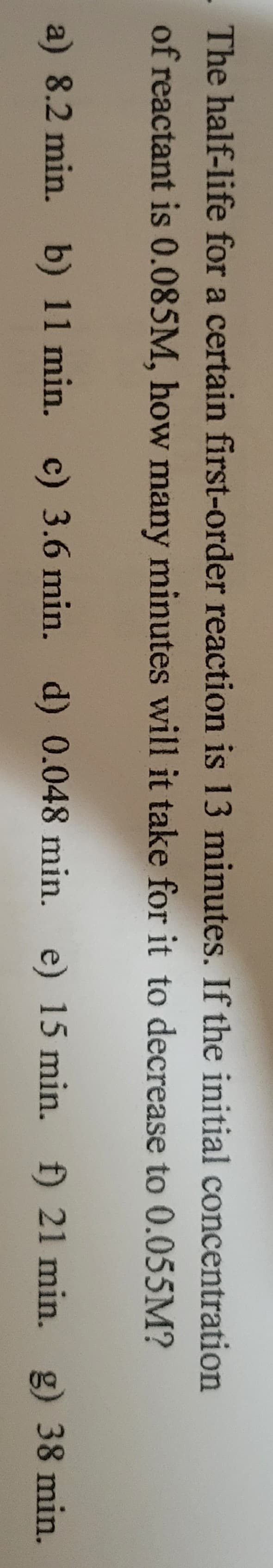 The half-life for a certain first-order reaction is 13 minutes. If the initial concentration
of reactant is 0.085M, how many minutes will it take for it to decrease to 0.055M?
a) 8.2 min. b) 11 min. c) 3.6 min. d) 0.048 min. e) 15 min. f) 21 min. g) 38 min.