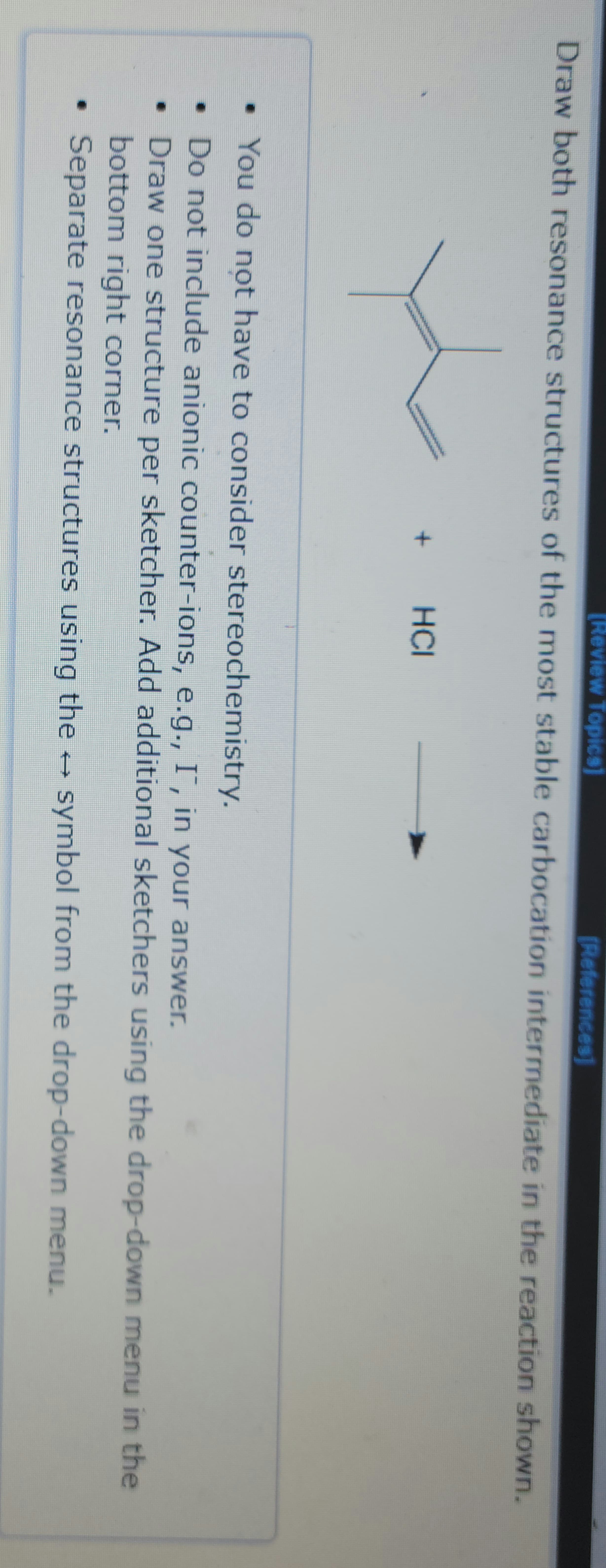 [Review Topics]
Draw both resonance structures of the most stable carbocation intermediate in the reaction shown.
+
HCI
[References]
• You do not have to consider stereochemistry.
• Do not include anionic counter-ions, e.g., I™, in your answer.
•
Draw one structure per sketcher. Add additional sketchers using the drop-down menu in the
bottom right corner.
Separate resonance structures using the → symbol from the drop-down menu.