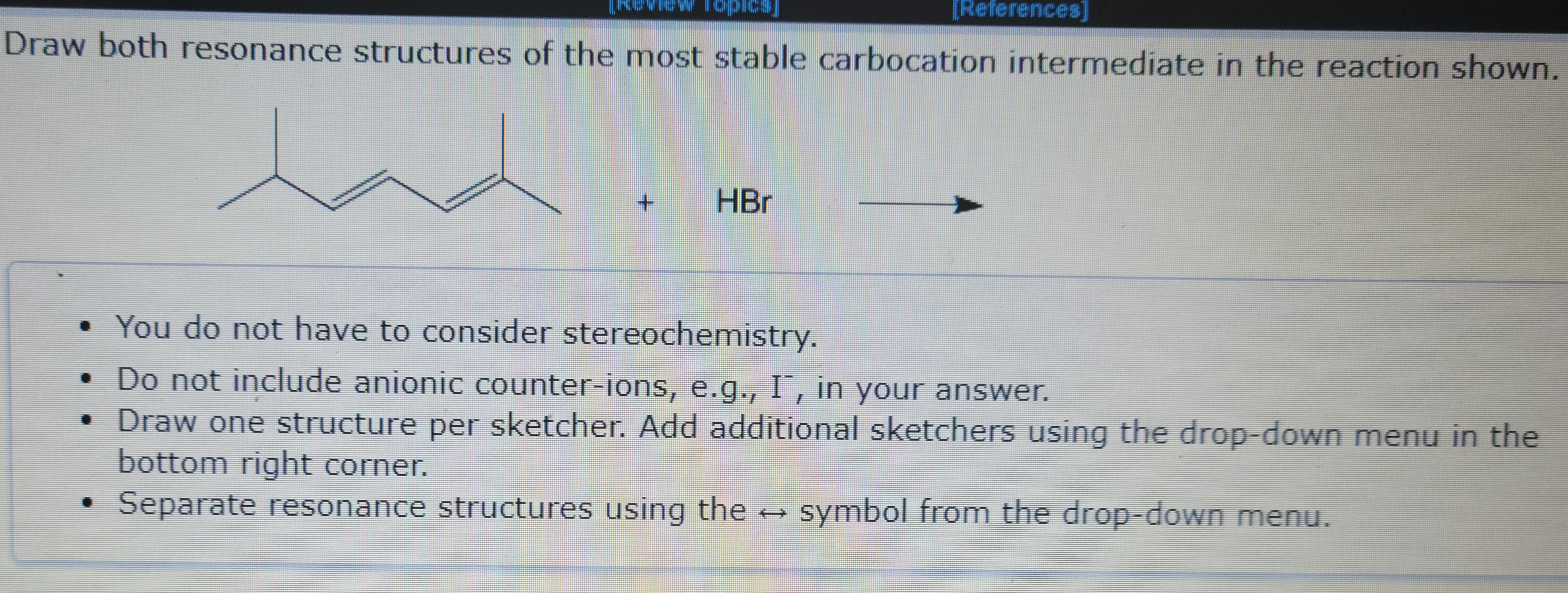 Draw both resonance structures of the most stable carbocation intermediate in the reaction shown.
la
+
HBr
[References]
• You do not have to consider stereochemistry.
•
Do not include anionic counter-ions, e.g., I", in your answer.
Draw one structure per sketcher. Add additional sketchers using the drop-down menu in the
bottom right corner.
Separate resonance structures using the
symbol from the drop-down menu.
Pax