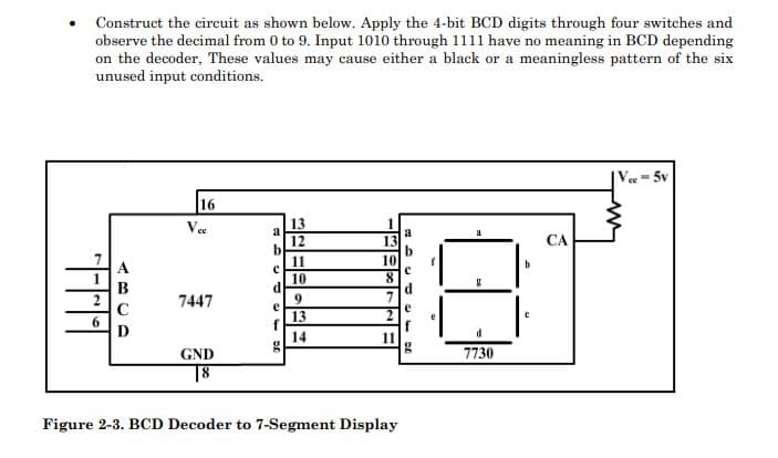 Construct the circuit as shown below. Apply the 4-bit BCD digits through four switches and
observe the decimal from 0 to 9. Input 1010 through 1111 have no meaning in BCD depending
on the decoder, These values may cause either a black or a meaningless pattern of the six
unused input conditions.
ee- 5v
16
Vee
13
1
a
13
12
b
11
CA
10
10
d
C
7447
9
e
7
e
13
D
14
11
GND
7730
18
Figure 2-3. BCD Decoder to 7-Segment Display
