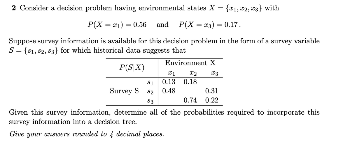 2 Consider a decision problem having environmental states X = {x₁, x2, x3} with
P(X = x₁) = 0.56 and P(X = x3) = 0.17.
Suppose survey information is available for this decision problem in the form of a survey variable
S = {81, 82, 83} for which historical data suggests that
P(S|X)
Survey S
Environment X
x3
X1 x2
0.13 0.18
$1
S2 0.48
$3
0.31
0.74 0.22
Given this survey information, determine all of the probabilities required to incorporate this
survey information into a decision tree.
Give your answers rounded to 4 decimal places.