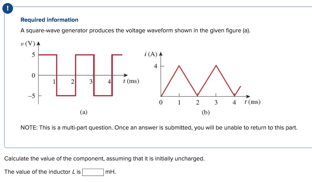 Required information
A square-wave generator produces the voltage waveform shown in the given figure (a).
v (V) A
5
0
M
0 1 2 3
(b)
NOTE: This is a multi-part question. Once an answer is submitted, you will be unable to return to this part.
-5
2
(a)
3 4 t (ms)
i (A) A
4
Calculate the value of the component, assuming that it is initially uncharged.
The value of the inductor L is
mH.
4 t (ms)
