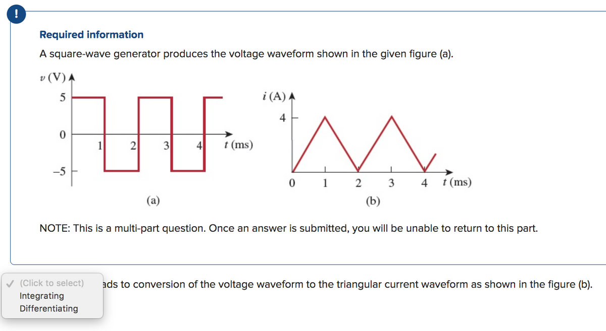 !
Required information
A square-wave generator produces the voltage waveform shown in the given figure (a).
v (V) A
AN
1
2
3
5
0
-5
(a)
4 t (ms)
i (A) A
4
0
1
2
3
4 t (ms)
(b)
NOTE: This is a multi-part question. Once an answer is submitted, you will be unable to return to this part.
✓ (Click to select) ads to conversion of the voltage waveform to the triangular current waveform as shown in the figure (b).
Integrating
Differentiating
