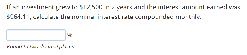 If an investment grew to $12,500 in 2 years and the interest amount earned was
$964.11, calculate the nominal interest rate compounded monthly.
%
Round to two decimal places