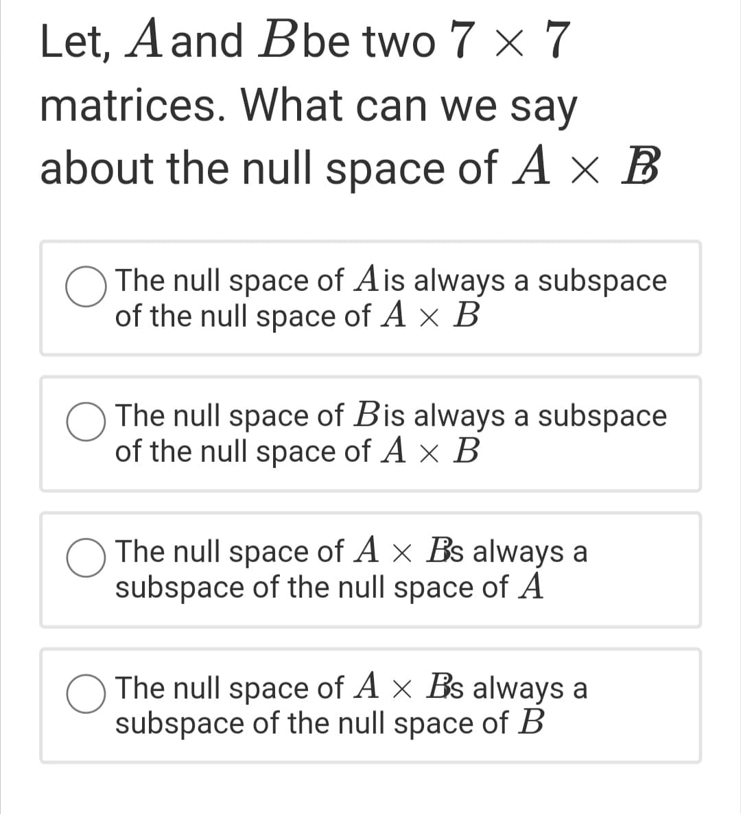 Let, A and Bbe two 7 x 7
matrices. What can we say
about the null space of A x B
The null space of Ais always a subspace
of the null space of A × B
The null space of Bis always a subspace
of the null space of A × B
The null space of A x Bs always a
subspace of the null space of A
O The null space of A x Bs always a
subspace of the null space of B
