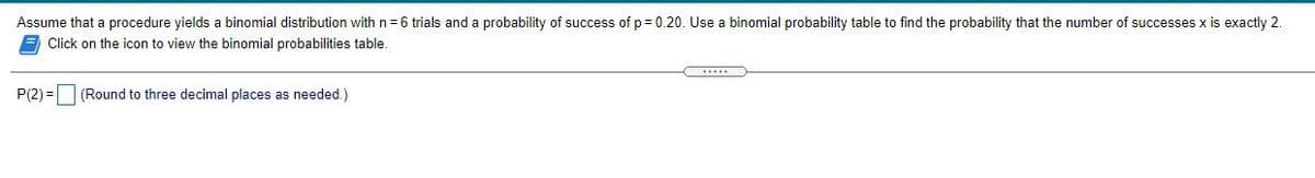 Assume that a procedure yields a binomial distribution with n = 6 trials and a probability of success of p = 0.20. Use a binomial probability table to find the probability that the number of successes x is exactly 2.
E Click on the icon to view the binomial probabilities table.
P(2) =O (Round to three decimal places as needed.)
