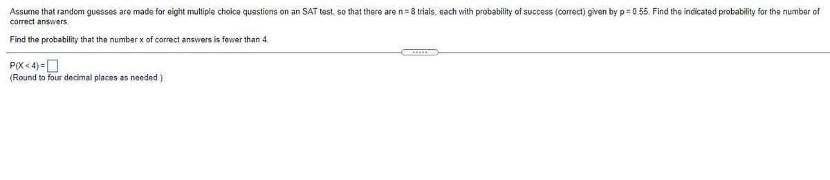 Assume that random guesses are made for eight multiple choice questions on an SAT test, so that there are n=8 trials, each with probability of success (correct) given by p= 0.55. Find the indicated probability for the number of
correct answers
Find the probability that the number x of correct answers is fewer than 4.
...
P(X< 4) =D
(Round to four decimal places as needed.)
