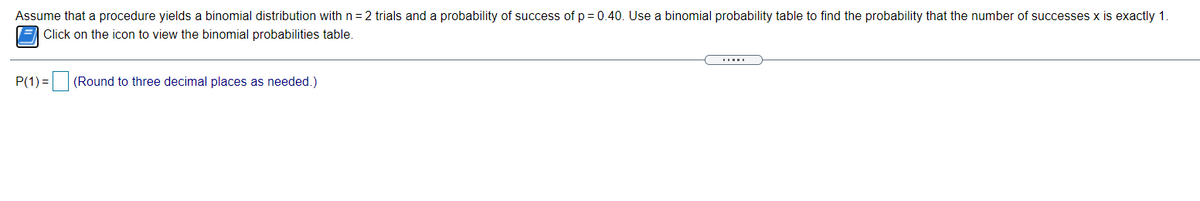 Assume that a procedure yields a binomial distribution with n= 2 trials and a probability of success of p = 0.40. Use a binomial probability table to find the probability that the number of successes x is exactly 1.
E Click on the icon to view the binomial probabilities table.
P(1) =
(Round to three decimal places as needed.)
