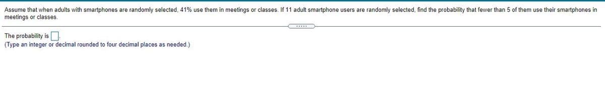 Assume that when adults with smartphones are randomly selected, 41% use them in meetings or classes. If 11 adult smartphone users are randomly selected, find the probability that fewer than 5 of them use their smartphones in
meetings or classes.
The probability is
(Type an integer or decimal rounded to four decimal places as needed.)
