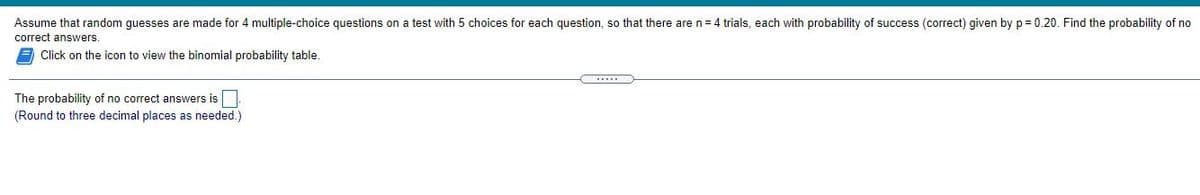 Assume that random guesses are made for 4 multiple-choice questions on a test with 5 choices for each question, so that there are n= 4 trials, each with probability of success (correct) given by p = 0.20. Find the probability of no
correct answers.
E Click on the icon to view the binomial probability table.
The probability of no correct answers is|
(Round to three decimal places as needed.)
