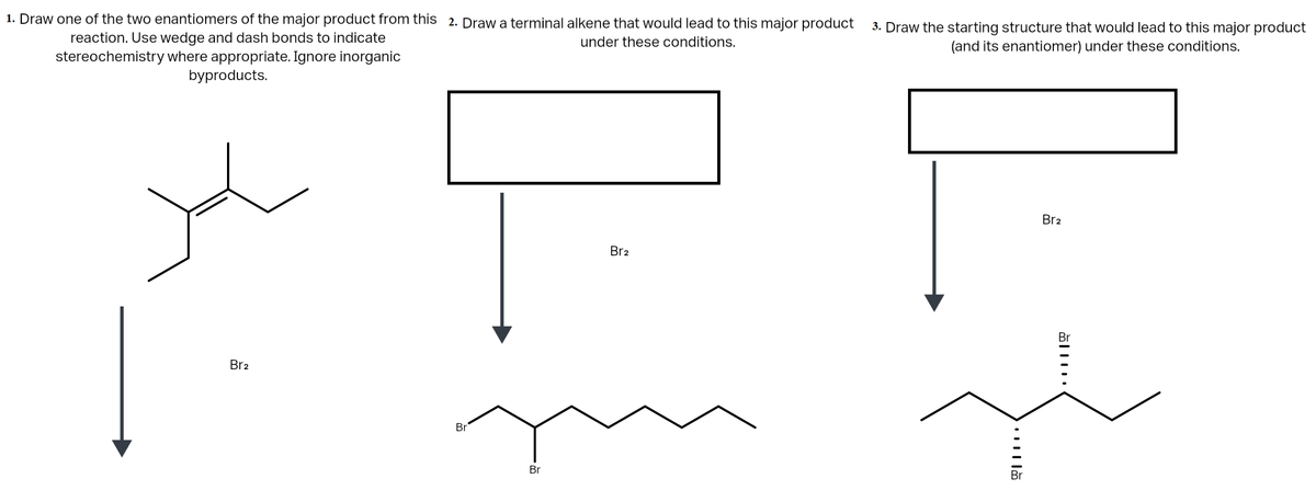 1. Draw one of the two enantiomers of the major product from this 2. Draw a terminal alkene that would lead to this major product
3. Draw the starting structure that would lead to this major product
(and its enantiomer) under these conditions.
reaction. Use wedge and dash bonds to indicate
under these conditions.
stereochemistry where appropriate. Ignore inorganic
byproducts.
Br2
Br2
Br
Br2
Br
Br
Br

