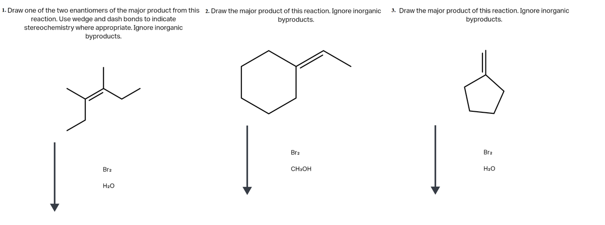 1. Draw one of the two enantiomers of the major product from this 2. Draw the major product of this reaction. Ignore inorganic
3. Draw the major product of this reaction. Ignore inorganic
byproducts.
reaction. Use wedge and dash bonds to indicate
byproducts.
stereochemistry where appropriate. Ignore inorganic
byproducts.
1
Br2
Br2
Br2
CH3OH
H2O
H2O
