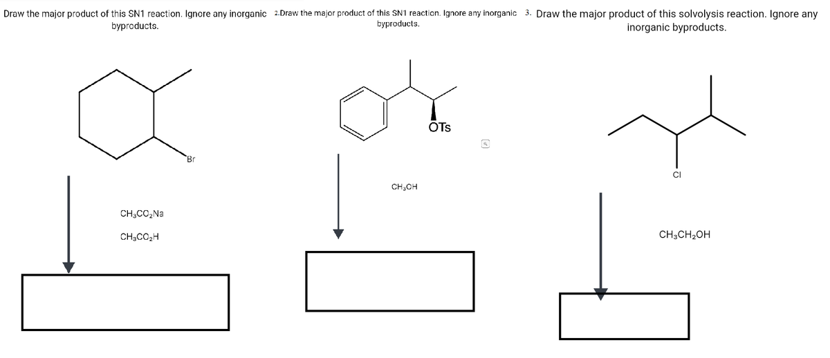 Draw the major product of this SN1 reaction. Ignore any inorganic 2.Draw the major product of this SN1 reaction. Ignore any inorganic 3. Draw the major product of this solvolysis reaction. Ignore any
byproducts.
byproducts.
inorganic byproducts.
OTs
Br
CI
CH;OH
CH3CO,Na
CH3CO2H
CH3CH2OH
