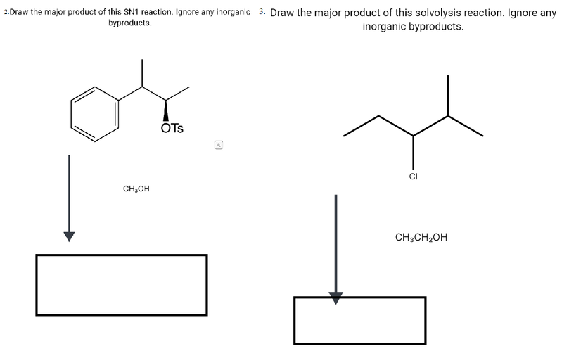 2.Draw the major product of this SN1 reaction. Ignore any inorganic 3. Draw the major product of this solvolysis reaction. Ignore any
byproducts.
inorganic byproducts.
ÖTs
CH,OH
CH;CH2OH
